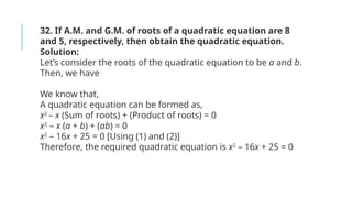 32. If A.M. and G.M. of roots of a quadratic equation are 8
and 5, respectively, then obtain the quadratic equation.
Solution:
Let’s consider the roots of the quadratic equation to be a and b.
Then, we have
We know that,
A quadratic equation can be formed as,
x2
– x (Sum of roots) + (Product of roots) = 0
x2
– x (a + b) + (ab) = 0
x2
– 16x + 25 = 0 [Using (1) and (2)]
Therefore, the required quadratic equation is x2
– 16x + 25 = 0
 