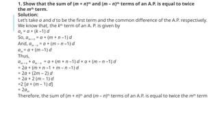 1. Show that the sum of (m + n)th
and (m – n)th
terms of an A.P. is equal to twice
the mth
term.
Solution:
Let’s take a and d to be the first term and the common difference of the A.P. respectively.
We know that, the kth
term of an A. P. is given by
ak = a + (k –1) d
So, am + n = a + (m + n –1) d
And, am – n = a + (m – n –1) d
am = a + (m –1) d
Thus,
am + n + am – n = a + (m + n –1) d + a + (m – n –1) d
= 2a + (m + n –1 + m – n –1) d
= 2a + (2m – 2) d
= 2a + 2 (m – 1) d
=2 [a + (m – 1) d]
= 2am
Therefore, the sum of (m + n)th
and (m – n)th
terms of an A.P. is equal to twice the mth
term
 