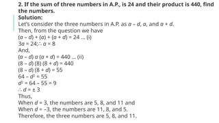 2. If the sum of three numbers in A.P., is 24 and their product is 440, find
the numbers.
Solution:
Let’s consider the three numbers in A.P. as a – d, a, and a + d.
Then, from the question we have
(a – d) + (a) + (a + d) = 24 … (i)
3a = 24;∴ a = 8
And,
(a – d) a (a + d) = 440 … (ii)
(8 – d) (8) (8 + d) = 440
(8 – d) (8 + d) = 55
64 – d2
= 55
d2
= 64 – 55 = 9
∴ d = ± 3
Thus,
When d = 3, the numbers are 5, 8, and 11 and
When d = –3, the numbers are 11, 8, and 5.
Therefore, the three numbers are 5, 8, and 11.
 