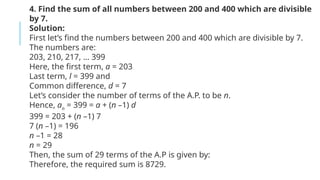 4. Find the sum of all numbers between 200 and 400 which are divisible
by 7.
Solution:
First let’s find the numbers between 200 and 400 which are divisible by 7.
The numbers are:
203, 210, 217, … 399
Here, the first term, a = 203
Last term, l = 399 and
Common difference, d = 7
Let’s consider the number of terms of the A.P. to be n.
Hence, an
= 399 = a + (n –1) d
399 = 203 + (n –1) 7
7 (n –1) = 196
n –1 = 28
n = 29
Then, the sum of 29 terms of the A.P is given by:
Therefore, the required sum is 8729.
 