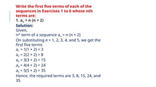 Write the first five terms of each of the
sequences in Exercises 1 to 6 whose nth
terms are:
1. an = n (n + 2)
Solution:
Given,
nth
term of a sequence an = n (n + 2)
On substituting n = 1, 2, 3, 4, and 5, we get the
first five terms
a1 = 1(1 + 2) = 3
a2 = 2(2 + 2) = 8
a3 = 3(3 + 2) = 15
a4 = 4(4 + 2) = 24
a5 = 5(5 + 2) = 35
Hence, the required terms are 3, 8, 15, 24, and
35.
 