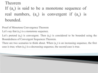 Theorem
If (an) is said to be a monotone sequence of
real numbers, (an) is convergent if (an) is
bounded.
Proof of Monotone Convergence Theorem
Let’s say that (an) is a monotone sequence.
Let’s pretend (an) is convergent. Then (an) is considered to be bounded using the
Boundedness of Convergent Sequences Theorem.
There are two scenarios to think about. When (an) is an increasing sequence, the first
case is true; when (an) is a decreasing sequence, the second case is true.
 