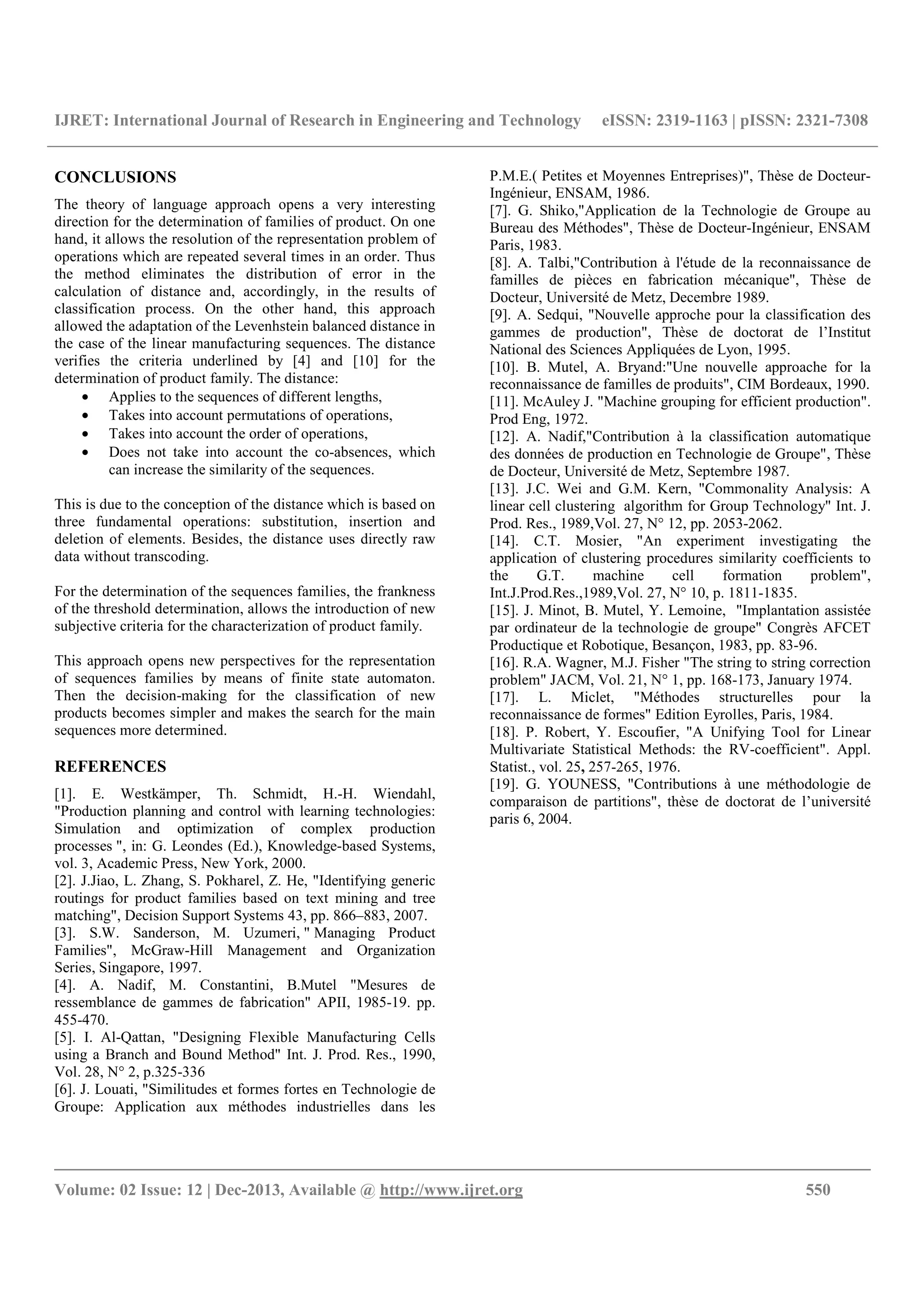 IJRET: International Journal of Research in Engineering and Technology eISSN: 2319-1163 | pISSN: 2321-7308
__________________________________________________________________________________________
Volume: 02 Issue: 12 | Dec-2013, Available @ http://www.ijret.org 550
CONCLUSIONS
The theory of language approach opens a very interesting
direction for the determination of families of product. On one
hand, it allows the resolution of the representation problem of
operations which are repeated several times in an order. Thus
the method eliminates the distribution of error in the
calculation of distance and, accordingly, in the results of
classification process. On the other hand, this approach
allowed the adaptation of the Levenhstein balanced distance in
the case of the linear manufacturing sequences. The distance
verifies the criteria underlined by [4] and [10] for the
determination of product family. The distance:
• Applies to the sequences of different lengths,
• Takes into account permutations of operations,
• Takes into account the order of operations,
• Does not take into account the co-absences, which
can increase the similarity of the sequences.
This is due to the conception of the distance which is based on
three fundamental operations: substitution, insertion and
deletion of elements. Besides, the distance uses directly raw
data without transcoding.
For the determination of the sequences families, the frankness
of the threshold determination, allows the introduction of new
subjective criteria for the characterization of product family.
This approach opens new perspectives for the representation
of sequences families by means of finite state automaton.
Then the decision-making for the classification of new
products becomes simpler and makes the search for the main
sequences more determined.
REFERENCES
[1]. E. Westkämper, Th. Schmidt, H.-H. Wiendahl,
"Production planning and control with learning technologies:
Simulation and optimization of complex production
processes ", in: G. Leondes (Ed.), Knowledge-based Systems,
vol. 3, Academic Press, New York, 2000.
[2]. J.Jiao, L. Zhang, S. Pokharel, Z. He, "Identifying generic
routings for product families based on text mining and tree
matching", Decision Support Systems 43, pp. 866–883, 2007.
[3]. S.W. Sanderson, M. Uzumeri, " Managing Product
Families", McGraw-Hill Management and Organization
Series, Singapore, 1997.
[4]. A. Nadif, M. Constantini, B.Mutel "Mesures de
ressemblance de gammes de fabrication" APII, 1985-19. pp.
455-470.
[5]. I. Al-Qattan, "Designing Flexible Manufacturing Cells
using a Branch and Bound Method" Int. J. Prod. Res., 1990,
Vol. 28, N° 2, p.325-336
[6]. J. Louati, "Similitudes et formes fortes en Technologie de
Groupe: Application aux méthodes industrielles dans les
P.M.E.( Petites et Moyennes Entreprises)", Thèse de Docteur-
Ingénieur, ENSAM, 1986.
[7]. G. Shiko,"Application de la Technologie de Groupe au
Bureau des Méthodes", Thèse de Docteur-Ingénieur, ENSAM
Paris, 1983.
[8]. A. Talbi,"Contribution à l'étude de la reconnaissance de
familles de pièces en fabrication mécanique", Thèse de
Docteur, Université de Metz, Decembre 1989.
[9]. A. Sedqui, "Nouvelle approche pour la classification des
gammes de production", Thèse de doctorat de l’Institut
National des Sciences Appliquées de Lyon, 1995.
[10]. B. Mutel, A. Bryand:"Une nouvelle approache for la
reconnaissance de familles de produits", CIM Bordeaux, 1990.
[11]. McAuley J. "Machine grouping for efficient production".
Prod Eng, 1972.
[12]. A. Nadif,"Contribution à la classification automatique
des données de production en Technologie de Groupe", Thèse
de Docteur, Université de Metz, Septembre 1987.
[13]. J.C. Wei and G.M. Kern, "Commonality Analysis: A
linear cell clustering algorithm for Group Technology" Int. J.
Prod. Res., 1989,Vol. 27, N° 12, pp. 2053-2062.
[14]. C.T. Mosier, "An experiment investigating the
application of clustering procedures similarity coefficients to
the G.T. machine cell formation problem",
Int.J.Prod.Res.,1989,Vol. 27, N° 10, p. 1811-1835.
[15]. J. Minot, B. Mutel, Y. Lemoine, "Implantation assistée
par ordinateur de la technologie de groupe" Congrès AFCET
Productique et Robotique, Besançon, 1983, pp. 83-96.
[16]. R.A. Wagner, M.J. Fisher "The string to string correction
problem" JACM, Vol. 21, N° 1, pp. 168-173, January 1974.
[17]. L. Miclet, "Méthodes structurelles pour la
reconnaissance de formes" Edition Eyrolles, Paris, 1984.
[18]. P. Robert, Y. Escoufier, "A Unifying Tool for Linear
Multivariate Statistical Methods: the RV-coefficient". Appl.
Statist., vol. 25, 257-265, 1976.
[19]. G. YOUNESS, "Contributions à une méthodologie de
comparaison de partitions", thèse de doctorat de l’université
paris 6, 2004.
 