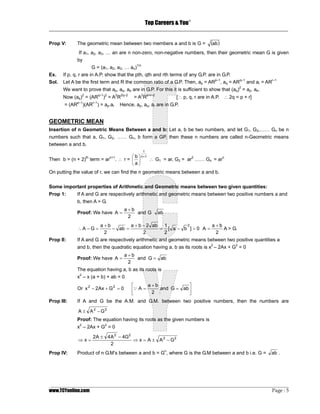 Top Careers & You
                                                                     ®

_________________________________________________________________________________

Prop V:        The geometric mean between two members a and b is G =            (ab )
                If a1, a2, a3, … an are n non-zero, non-negative numbers, then their geometric mean G is given
               by
                       G = (a1, a2, a3, … an)1/n
Ex.    If p, q, r are in A.P. show that the pth, qth and rth terms of any G.P. are in G.P.
Sol.   Let A be the first term and R the common ratio of a G.P. Then, ap = ARp–1, aq = ARq–1 and ar = ARr–1
                                                                                              2
       We want to prove that ap, aq, ae are in G.P. For this it is sufficient to show that (aq) = ap. ae.
       Now (aq)2 = (ARq–1)2 = A2R2q–2      = A2Rp+r–2           [∴ p, q, r are in A.P. ∴ 2q = p + r]
              p–1       r–1
       = (AR        )(AR ) = ap.ar   Hence, ap, aq, ar are in G.P.


GEOMETRIC MEAN
Insertion of n Geometric Means Between a and b: Let a, b be two numbers, and let G1, G2,…… Gn be n
numbers such that a, G1, G2, …… Gn, b form a GP, then these n numbers are called n-Geometric means
between a and b.
                                                1
                                       ⎛ b ⎞ n+1
Then b = (n + 2)th term = arn+1. ∴ r = ⎜ ⎟       ∴ G1 = ar, G2 = ar2 …… Gn = arn
                                       ⎝ a⎠
On putting the value of r, we can find the n geometric means between a and b.

Some important properties of Arithmetic and Geometric means between two given quantities:
Prop 1:   If A and G are respectively arithmetic and geometric means between two positive numbers a and
               b, then A > G.
                                        a+b
               Proof: We have A =           and G       ab
                                         2
                              a+b        a + b − 2 ab 1      2       a+b
               ∴A −G =            − ab =             = [ a− b ]>0 A=     A > G.
                               2               2      2               2
Prop II:       If A and G are respectively arithmetic and geometric means between two positive quantities a
               and b, then the quadratic equation having a, b as its roots is x2 – 2Ax + G2 = 0
                                        a+b
               Proof: We have A =           and G = ab
                                         2
               The equation having a, b as its roots is
               x2 – x (a + b) + ab = 0
                                          ⎡     a+b           ⎤
               Or x 2 − 2Ax + G 2 = 0     ⎢Q A = 2 and G = ab ⎥
                                          ⎣                   ⎦
Prop III:      If A and G be the A.M. and G.M. between two positive numbers, then the numbers are

               A ± A 2 − G2
               Proof: The equation having its roots as the given numbers is
                2              2
               x – 2Ax + G = 0

                        2A ± 4 A 2 − 4G2
               ⇒x=                       ⇒ x = A ± A 2 − G2
                               2
Prop IV:       Product of n G.M’s between a and b = Gn, where G is the G.M between a and b i.e. G =         ab .




_________________________________________________________________________________________________
www.TCYonline.com                                                                         Page : 5
 