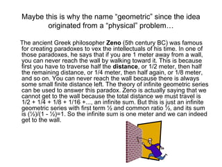 Maybe this is why the name “geometric” since the idea
originated from a “physical” problem…
The ancient Greek philosopher Zeno (5th century BC) was famous
for creating paradoxes to vex the intellectuals of his time. In one of
those paradoxes, he says that if you are 1 meter away from a wall,
you can never reach the wall by walking toward it. This is because
first you have to traverse half the distance, or 1/2 meter, then half
the remaining distance, or 1/4 meter, then half again, or 1/8 meter,
and so on. You can never reach the wall because there is always
some small finite distance left. The theory of infinite geometric series
can be used to answer this paradox. Zeno is actually saying that we
cannot get to the wall because the total distance we must travel is
1/2 + 1/4 + 1/8 + 1/16 +..., an infinite sum. But this is just an infinite
geometric series with first term ½ and common ratio ½, and its sum
is (½)/(1 - ½)=1. So the infinite sum is one meter and we can indeed
get to the wall.
 