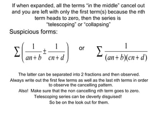 If when expanded, all the terms “in the middle” cancel out
and you are left with only the first term(s) because the nth
term heads to zero, then the series is
“telescoping” or “collapsing”
Suspicious forms:
or
The latter can be separated into 2 fractions and then observed.
Always write out the first few terms as well as the last nth terms in order
to observe the cancelling pattern.
Also! Make sure that the non cancelling nth term goes to zero.
Telescoping series can be cleverly disguised!
So be on the look out for them.
∑ ++ ))((
1
dcnban
∑ 





+
±
+ dcnban
11
 