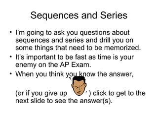 Sequences and Series
• I’m going to ask you questions about
sequences and series and drill you on
some things that need to be memorized.
• It’s important to be fast as time is your
enemy on the AP Exam.
• When you think you know the answer,
(or if you give up ) click to get to the
next slide to see the answer(s).
 