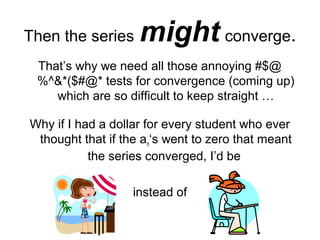 Then the series might converge.
That’s why we need all those annoying #$@
%^&*($#@* tests for convergence (coming up)
which are so difficult to keep straight …
Why if I had a dollar for every student who ever
thought that if the an‘s went to zero that meant
the series converged, I’d be
instead of
 