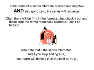 If the terms of a series alternate positive and negative
AND also go to zero, the series will converge.
Often there will be (-1)n
in the formula…but check it out and
make sure the terms reeeeeally alternate. Don’t be
tricked!
Also note that if the series alternates,
and if you stop adding at an,
your error will be less than the next term: an+1
 