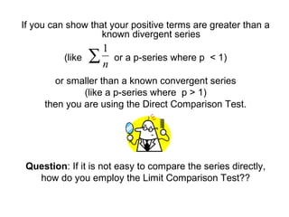 If you can show that your positive terms are greater than a
known divergent series
(like or a p-series where p < 1)
or smaller than a known convergent series
(like a p-series where p > 1)
then you are using the Direct Comparison Test.
Question: If it is not easy to compare the series directly,
how do you employ the Limit Comparison Test??
∑n
1
 
