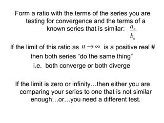 Form a ratio with the terms of the series you are
testing for convergence and the terms of a
known series that is similar:
If the limit of this ratio as is a positive real #
then both series “do the same thing”
i.e. both converge or both diverge
If the limit is zero or infinity…then either you are
comparing your series to one that is not similar
enough…or…you need a different test.
n
n
b
a
∞→n
 