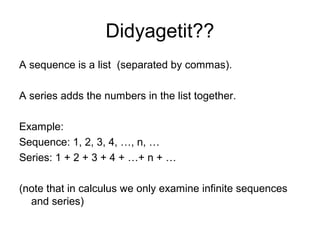 Didyagetit??
A sequence is a list (separated by commas).
A series adds the numbers in the list together.
Example:
Sequence: 1, 2, 3, 4, …, n, …
Series: 1 + 2 + 3 + 4 + …+ n + …
(note that in calculus we only examine infinite sequences
and series)
 