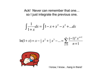 Ack! Never can remember that one…
so I just integrate the previous one.
∫∫ +−+−=
+
dxxxxdx
x
...1
1
1 32
∑
∞
=
+
+
−
=−+−=+
0
1
3
3
12
2
1
1
)1(
...)1ln(
n
nn
n
x
xxxx
I know; I know…hang in there!
 
