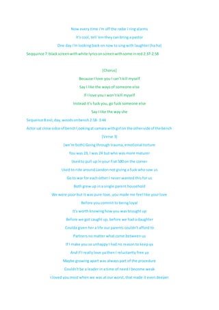 Now every time i'm off the radar I ring alarms
It's cool, tell 'em they can bring a pastor
One day i'm looking back on now to sing with laughter (ha ha)
Seqquince 7:blackscreen withwhite lyricsonscreenwithsome inred 2:37-2:58
[Chorus]
Because I love you I can’t kill myself
Say I like the ways of someone else
If I love you I won’t kill myself
Instead it’s fuck you, go fuck someone else
Say I like the way she
Sequence 8:ext,day,woodsonbench 2:58- 3:44
Actor sat close sidce of benchl;ookingat camara withgirl on the otherside of the bench
[Verse 3]
(we're both) Going through trauma, emotional torture
You was 19, I was 24 but who was more maturer
Used to pull up in your Fiat 500 on the corner
Used to ride around London not giving a fuck who saw us
Go to war for each other I never wanted this for us
Both grew up in a single parent household
We were poor but it was pure love, you made me feel like your love
Before you commit to being loyal
It's worth knowing how you was brought up
Before we got caught up, before we had a daughter
Coulda given her a life our parents couldn't afford to
Partners no matter what come between us
If I make you so unhappy I had no reason to keep ya
And if I really love ya then I reluctantly free ya
Maybe growing apart was always part of the procedure
Couldn't be a leader in a time of need I become weak
I loved you most when we was at our worst, that made it even deeper
 