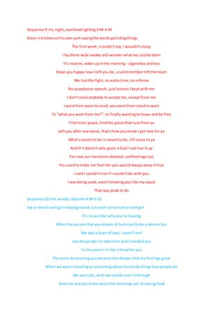Sequence 9:int,night,overheadlighting 3:44-4:34
Actor inkitchenonhisown part sayingthe wordspart dingthings
The first week, I couldn't eat, I wouldn't sleep
I lay there wide awake and wonder what we coulda been
It's routine, wake up in the morning - cigarettes and tea
Hope you happy now I left you be, a solid member left the team
We lost the fight, no extra time, no referee
No acceptance speech, just lessons I kept with me
I don't need anybody to accept me, except from me
I went from want to need, you went from need to want
To "what you want from me?", to finally wanting to leave and be free
Find inner peace, find the piece that runs from ya
Left you after one week, that's how you know I got love for ya
What's meant to be is meant to be, it'll come to ya
And if it doesn't who gives a fuck? Just live it up
For now our memories deleted, and feelings too
You used to make me feel like you would always keep it true
I said I couldn't live if I couldn't be with you
I was being used, wasn't treating you like my equal
That was peak to do
Sequence 10:ext,woods,daytime 4:34-5:12
Sat on benchwithgirl inbackgrownd,cutswith conversationwithgirl
It’s no wonder why you’re leaving
When the person that you dream of turns out to be a demon too
We was a team of two, I wasn’t evil
Just desperate for attention and I needed you
To the point i’m like a fiend for you
The more demeaning you became the deeper that my feelings grew
When we wasn’t beefing or screaming about the kinda things that people do
We was cool, wish we coulda seen it through
Only me and you know about the evenings we’re eating food
 