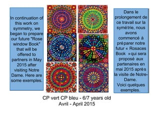 In continuation of
this work on
symmetry, we
began to prepare
our future "Rose
window Book"
that will be
offered to
partners in May
2015 after
visiting Notre
Dame. Here are
some exemples.
In continuation of
this work on
symmetry, we
began to prepare
our future "Rose
window Book"
that will be
offered to
partners in May
2015 after
visiting Notre
Dame. Here are
some exemples.
CP vert CP bleu - 6/7 years old
Avril - April 2015
Dans le
prolongement de
ce travail sur la
symétrie, nous
avons
commencé à
préparer notre
futur « Rosaces
Book »qui sera
proposé aux
partenaires en
mai 2015 après
la visite de Notre-
Dame.
Voici quelques
exemples.
Dans le
prolongement de
ce travail sur la
symétrie, nous
avons
commencé à
préparer notre
futur « Rosaces
Book »qui sera
proposé aux
partenaires en
mai 2015 après
la visite de Notre-
Dame.
Voici quelques
exemples.
 