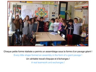 Chaque petite forme réalisée a permis un assemblage sous la forme d’un pavage géant !
Every little shape formed an assembly in the form of a giant pavage !
Un véritable travail d’équipe et d’échanges !
A real teamwork and exchanges !
 