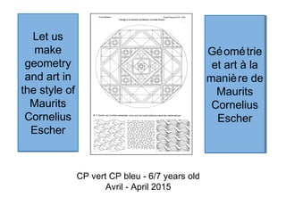 Let us
make
geometry
and art in
the style of
Maurits
Cornelius
Escher
Let us
make
geometry
and art in
the style of
Maurits
Cornelius
Escher
CP vert CP bleu - 6/7 years old
Avril - April 2015
Géométrie
et art à la
manière de
Maurits
Cornelius
Escher
Géométrie
et art à la
manière de
Maurits
Cornelius
Escher
 