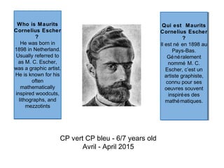 Who is Maurits
Cornelius Escher
?
He was born in
1898 in Netherland.
Usually referred to
as M. C. Escher,
was a graphic artist.
He is known for his
often
mathematically
inspired woodcuts,
lithographs, and
mezzotints
Who is Maurits
Cornelius Escher
?
He was born in
1898 in Netherland.
Usually referred to
as M. C. Escher,
was a graphic artist.
He is known for his
often
mathematically
inspired woodcuts,
lithographs, and
mezzotints
CP vert CP bleu - 6/7 years old
Avril - April 2015
Qui est Maurits
Cornelius Escher
?
Il est né en 1898 au
Pays-Bas.
Généralement
nommé M. C.
Escher, c’est un
artiste graphiste,
connu pour ses
oeuvres souvent
inspirées des
mathématiques.
Qui est Maurits
Cornelius Escher
?
Il est né en 1898 au
Pays-Bas.
Généralement
nommé M. C.
Escher, c’est un
artiste graphiste,
connu pour ses
oeuvres souvent
inspirées des
mathématiques.
 