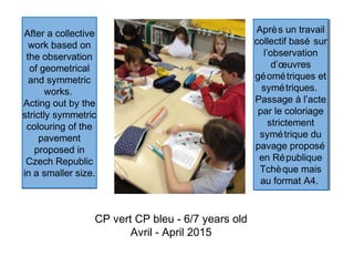 After a collective
work based on
the observation
of geometrical
and symmetric
works.
Acting out by the
strictly symmetric
colouring of the
pavement
proposed in
Czech Republic
in a smaller size.
After a collective
work based on
the observation
of geometrical
and symmetric
works.
Acting out by the
strictly symmetric
colouring of the
pavement
proposed in
Czech Republic
in a smaller size.
CP vert CP bleu - 6/7 years old
Avril - April 2015
Après un travail
collectif basé sur
l’observation
d’œuvres
géométriques et
symétriques.
Passage à l’acte
par le coloriage
strictement
symétrique du
pavage proposé
en République
Tchèque mais
au format A4.
Après un travail
collectif basé sur
l’observation
d’œuvres
géométriques et
symétriques.
Passage à l’acte
par le coloriage
strictement
symétrique du
pavage proposé
en République
Tchèque mais
au format A4.
 