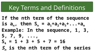 Key Terms and Definitions
If the nth term of the sequence
is an, then Sn = a1+a2+a3+...+an
Example: In the sequence, 1, 3,
5, 7, 9, ...,
S4 = 1 + 3 + 5 + 7 = 16
Sn is the nth term of the series
 