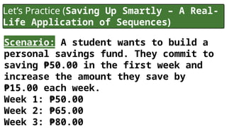 Let’s Practice (Saving Up Smartly – A Real-
Life Application of Sequences)
Scenario: A student wants to build a
personal savings fund. They commit to
saving ₱50.00 in the first week and
increase the amount they save by
₱15.00 each week.
Week 1: ₱50.00
Week 2: ₱65.00
Week 3: ₱80.00
 
