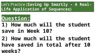 Let’s Practice (Saving Up Smartly – A Real-
Life Application of Sequences)
Question:
1) How much will the student
save in Week 10?
2) How much will the student
have saved in total after 10
weeks?
 
