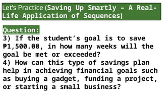 Let’s Practice (Saving Up Smartly – A Real-
Life Application of Sequences)
Question:
3) If the student’s goal is to save
₱1,500.00, in how many weeks will the
goal be met or exceeded?
4) How can this type of savings plan
help in achieving financial goals such
as buying a gadget, funding a project,
or starting a small business?
 
