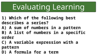 Evaluating Learning
1) Which of the following best
describes a series?
A) A sum of numbers in a pattern
B) A list of numbers in a specific
order
C) A variable expression with a
pattern
D) A formula for a term
 