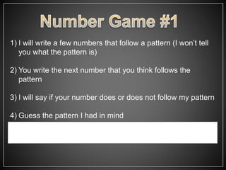 1) I will write a few numbers that follow a pattern (I won’t tell
you what the pattern is)
2) You write the next number that you think follows the
pattern
3) I will say if your number does or does not follow my pattern
4) Guess the pattern I had in mind
 