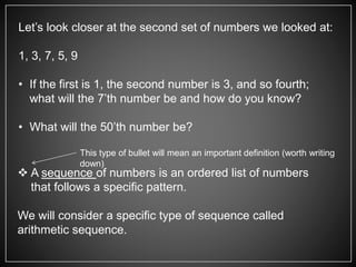 Let’s look closer at the second set of numbers we looked at:
1, 3, 7, 5, 9
• If the first is 1, the second number is 3, and so fourth;
what will the 7’th number be and how do you know?
• What will the 50’th number be?
 A sequence of numbers is an ordered list of numbers
that follows a specific pattern.
We will consider a specific type of sequence called
arithmetic sequence.
This type of bullet will mean an important definition (worth writing
down)
 