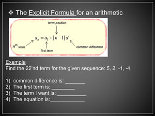  The Explicit Formula for an arithmetic
sequence is:
Example
Find the 22’nd term for the given sequence: 5, 2, -1, -4
1) common difference is: _______
2) The first term is: ________
3) The term I want is: __________
4) The equation is:____________
 