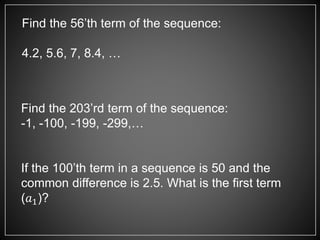 Find the 56’th term of the sequence:
4.2, 5.6, 7, 8.4, …
Find the 203’rd term of the sequence:
-1, -100, -199, -299,…
If the 100’th term in a sequence is 50 and the
common difference is 2.5. What is the first term
(𝑎1)?
 