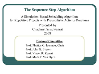 The Sequence Step Algorithm
Doctoral Committee
Prof. Photios G. Ioannou, Chair
Prof. John G. Everett
Prof. Vineet R. Kamat
Prof. Mark P. Van Oyen
A Simulation-Based Scheduling Algorithm
for Repetitive Projects with Probabilistic Activity Durations
Presented by
Chachrist Srisuwanrat
2008
 
