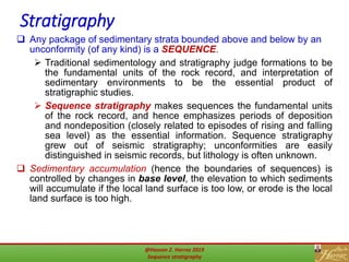 Stratigraphy
10
 Any package of sedimentary strata bounded above and below by an
unconformity (of any kind) is a SEQUENCE.
 Traditional sedimentology and stratigraphy judge formations to be
the fundamental units of the rock record, and interpretation of
sedimentary environments to be the essential product of
stratigraphic studies.
 Sequence stratigraphy makes sequences the fundamental units
of the rock record, and hence emphasizes periods of deposition
and nondeposition (closely related to episodes of rising and falling
sea level) as the essential information. Sequence stratigraphy
grew out of seismic stratigraphy; unconformities are easily
distinguished in seismic records, but lithology is often unknown.
 Sedimentary accumulation (hence the boundaries of sequences) is
controlled by changes in base level, the elevation to which sediments
will accumulate if the local land surface is too low, or erode is the local
land surface is too high.
@Hassan Z. Harraz 2019
Sequence stratigraphy
 