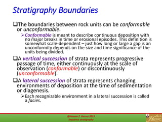 Stratigraphy Boundaries
The boundaries between rock units can be conformable
or unconformable.
Conformable is meant to describe continuous deposition with
no major breaks in time or erosional episodes. This definition is
somewhat scale-dependent – just how long or large a gap is an
unconformity depends on the size and time significance of the
units being divided.
A vertical succession of strata represents progressive
passage of time, either continuously at the scale of
observation (conformable) or discontinuously
(unconformable).
A lateral succession of strata represents changing
environments of deposition at the time of sedimentation
or diagenesis.
Each recognizable environment in a lateral succession is called
a facies.
15@Hassan Z. Harraz 2019
Sequence stratigraphy
 