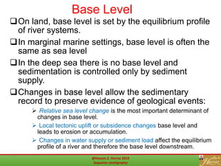 Base Level
38
On land, base level is set by the equilibrium profile
of river systems.
In marginal marine settings, base level is often the
same as sea level
In the deep sea there is no base level and
sedimentation is controlled only by sediment
supply.
Changes in base level allow the sedimentary
record to preserve evidence of geological events:
 Relative sea level change is the most important determinant of
changes in base level.
 Local tectonic uplift or subsidence changes base level and
leads to erosion or accumulation.
 Changes in water supply or sediment load affect the equilibrium
profile of a river and therefore the base level downstream.
@Hassan Z. Harraz 2019
Sequence stratigraphy
 