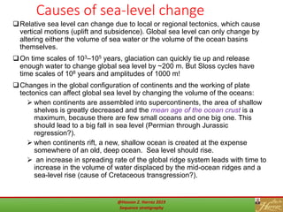 45
Causes of sea-level change
Relative sea level can change due to local or regional tectonics, which cause
vertical motions (uplift and subsidence). Global sea level can only change by
altering either the volume of sea water or the volume of the ocean basins
themselves.
On time scales of 103–105 years, glaciation can quickly tie up and release
enough water to change global sea level by ~200 m. But Sloss cycles have
time scales of 108 years and amplitudes of 1000 m!
Changes in the global configuration of continents and the working of plate
tectonics can affect global sea level by changing the volume of the oceans:
 when continents are assembled into supercontinents, the area of shallow
shelves is greatly decreased and the mean age of the ocean crust is a
maximum, because there are few small oceans and one big one. This
should lead to a big fall in sea level (Permian through Jurassic
regression?).
 when continents rift, a new, shallow ocean is created at the expense
somewhere of an old, deep ocean. Sea level should rise.
 an increase in spreading rate of the global ridge system leads with time to
increase in the volume of water displaced by the mid-ocean ridges and a
sea-level rise (cause of Cretaceous transgression?).
@Hassan Z. Harraz 2019
Sequence stratigraphy
 