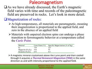Paleomagnetism
50
A magnetic mineral crystallized above the Curie point and then cooled
through it acquires a Thermal Remanent Magnetism (TRM) in the same
direction as and with intensity proportional to the applied field.
As we have already discussed, the Earth’s magnetic
field varies with time and records of the paleomagnetic
field are preserved in rocks. Let’s look in more detail.
Magnetization of rocks:
At high temperatures, all materials are paramagnetic, meaning
their magnetization is proportional to the applied field, and
zero in the absence of an applied field
Materials with unpaired electron spins can undergo a phase
transition to ferromagnetic behavior at a temperature called
the Curie Point.
Material Curie Point (°C) Specific Magnetization (A m2
/kg)
Fe 770 227
Magnetite (Fe3O4) 578 93
Hematite (Fe2O3) 675 0.5
@Hassan Z. Harraz 2019
Sequence stratigraphy
 