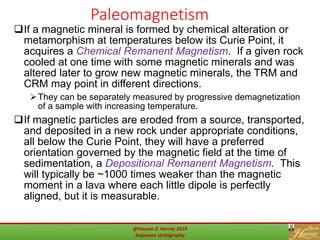 Paleomagnetism
51
If a magnetic mineral is formed by chemical alteration or
metamorphism at temperatures below its Curie Point, it
acquires a Chemical Remanent Magnetism. If a given rock
cooled at one time with some magnetic minerals and was
altered later to grow new magnetic minerals, the TRM and
CRM may point in different directions.
They can be separately measured by progressive demagnetization
of a sample with increasing temperature.
If magnetic particles are eroded from a source, transported,
and deposited in a new rock under appropriate conditions,
all below the Curie Point, they will have a preferred
orientation governed by the magnetic field at the time of
sedimentation, a Depositional Remanent Magnetism. This
will typically be ~1000 times weaker than the magnetic
moment in a lava where each little dipole is perfectly
aligned, but it is measurable.
@Hassan Z. Harraz 2019
Sequence stratigraphy
 