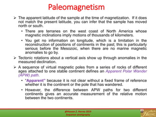 Paleomagnetism
54
 The apparent latitude of the sample at the time of magnetization. If it does
not match the present latitude, you can infer that the sample has moved
north or south.
• There are terranes on the west coast of North America whose
magnetic inclinations imply motions of thousands of kilometers.
• You get no information on longitude, which is a limitation in the
reconstruction of positions of continents in the past; this is particularly
serious before the Mesozoic, when there are no marine magnetic
anomalies to go by.
 Tectonic rotations about a vertical axis show up through anomalies in the
measured declination.
 A sequence of virtual magnetic poles from a series of rocks of different
ages attached to one stable continent defines an Apparent Polar Wander
(APW) path.
• “Apparent” because it is not clear without a fixed frame of reference
whether it is the continent or the pole that has wandered.
• However, the difference between APW paths for two different
continents gives an accurate measurement of the relative motion
between the two continents.
@Hassan Z. Harraz 2019
Sequence stratigraphy
 