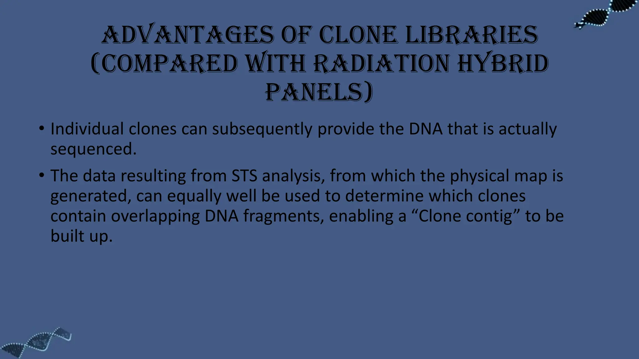 Advantages of clone libraries
(compared with radiation hybrid
panels)
• Individual clones can subsequently provide the DNA that is actually
sequenced.
• The data resulting from STS analysis, from which the physical map is
generated, can equally well be used to determine which clones
contain overlapping DNA fragments, enabling a “Clone contig” to be
built up.
 
