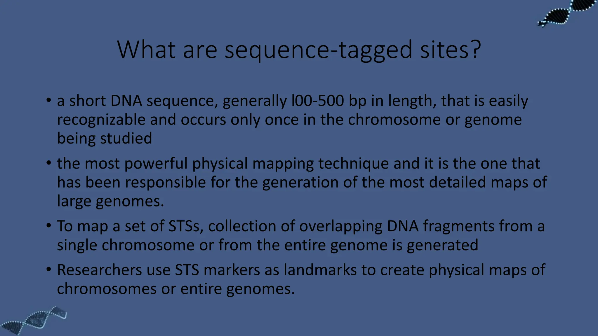 What are sequence-tagged sites?
• a short DNA sequence, generally l00-500 bp in length, that is easily
recognizable and occurs only once in the chromosome or genome
being studied
• the most powerful physical mapping technique and it is the one that
has been responsible for the generation of the most detailed maps of
large genomes.
• To map a set of STSs, collection of overlapping DNA fragments from a
single chromosome or from the entire genome is generated
• Researchers use STS markers as landmarks to create physical maps of
chromosomes or entire genomes.
 