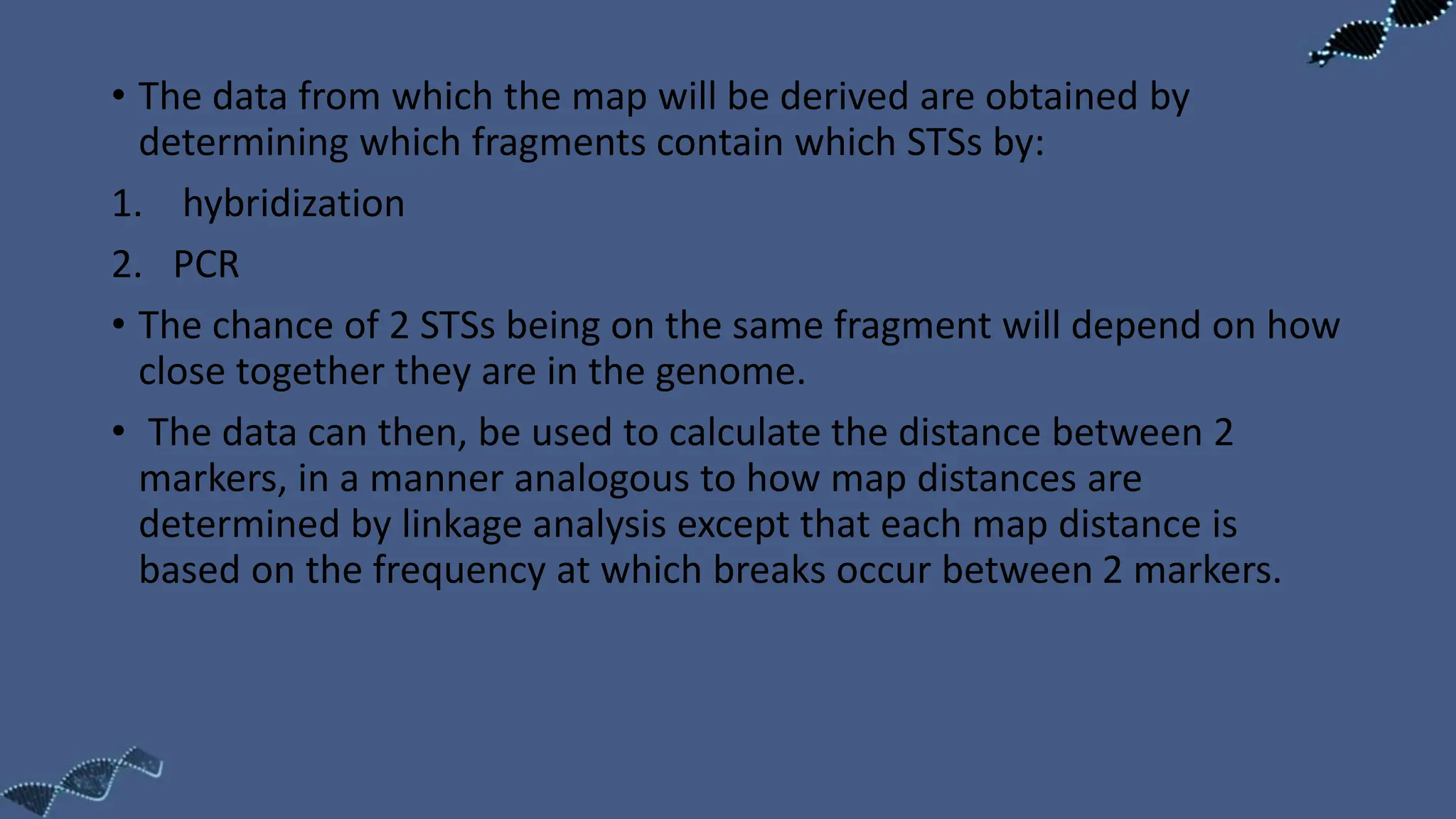 • The data from which the map will be derived are obtained by
determining which fragments contain which STSs by:
1. hybridization
2. PCR
• The chance of 2 STSs being on the same fragment will depend on how
close together they are in the genome.
• The data can then, be used to calculate the distance between 2
markers, in a manner analogous to how map distances are
determined by linkage analysis except that each map distance is
based on the frequency at which breaks occur between 2 markers.
 