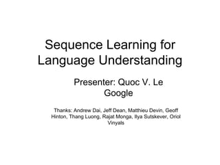 Sequence Learning for 
Language Understanding 
Presenter: Quoc V. Le 
Google 
Thanks: Andrew Dai, Jeff Dean, Matthieu Devin, Geoff 
Hinton, Thang Luong, Rajat Monga, Ilya Sutskever, Oriol 
Vinyals 
 