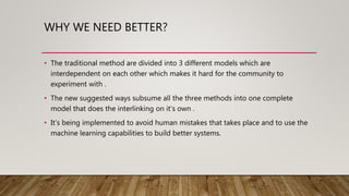 WHY WE NEED BETTER?
• The traditional method are divided into 3 different models which are
interdependent on each other which makes it hard for the community to
experiment with .
• The new suggested ways subsume all the three methods into one complete
model that does the interlinking on it’s own .
• It’s being implemented to avoid human mistakes that takes place and to use the
machine learning capabilities to build better systems.
 