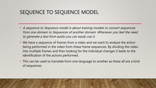 SEQUENCE TO SEQUENCE MODEL
• A sequence to Sequence model is about training models to convert sequences
from one domain to Sequences of another domain. Whenever you feel the need
to generate a text from audio you can easily use it.
• We have a sequence of frames from a video and we want to analyze the action
being performed in the video from these frame sequences. By dividing the video
into multiple frames and then looking for the individual changes it leads to the
identification of the actions performed.
• This can be used to translate from one language to another as these all are a kind
of sequences.
 