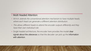 • Multi Headed Attention:
• M.H.A. extends the conventional attention mechanism to have multiple heads,
where each head can generate a different attention distribution.
• This allows different heads to attend the encoder outputs differently and they
have their own individual role.
• Single headed architecture, the encoder here provides the model clear
signals about the utterances so that the decoder can pick up the information
with attention.
 