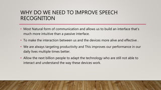 WHY DO WE NEED TO IMPROVE SPEECH
RECOGNITION
• Most Natural form of communication and allows us to build an interface that’s
much more intuitive than a passive interface.
• To make the interaction between us and the devices more alive and effective .
• We are always targeting productivity and This improves our performance in our
daily lives multiple times better.
• Allow the next billion people to adapt the technology who are still not able to
interact and understand the way these devices work.
 