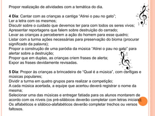 Propor realização de atividades com a temática do dia.
4 Dia: Cantar com as crianças a cantiga “Atirei o pau no gato”;
Ler a letra com os mesmos;
Discutir sobre o cuidado que devemos ter para com todos os seres vivos;
Apresentar reportagens que falem sobre destruição do cerrado;
Levar as crianças a perceberem a ação do homem para esse quadro;
Listar com a turma ações necessárias para preservação do bioma (procurar
significado da palavra);
Propor a construção de uma paródia da música “Atirei o pau no gato” para
alertar sobre a destruição;
Propor que em duplas, as crianças criem frases de alerta;
Expor as frases devidamente revisadas.
5 Dia: Propor às crianças a brincadeira de “Qual é a música”, com cantigas e
músicas populares;
Dividir a turma em quatro grupos para realizar a competição;
A cada música acertada, a equipe que acertou deverá registrar o nome da
mesma;
Selecionar uma das músicas e entregar fatiada para os alunos montarem de
acordo com os níveis (os pré-silábicos deverão completar com letras iniciais);
Os alfabéticos e silábico-alafabéticos deverão completar trechos ou versos
faltosos.
 
